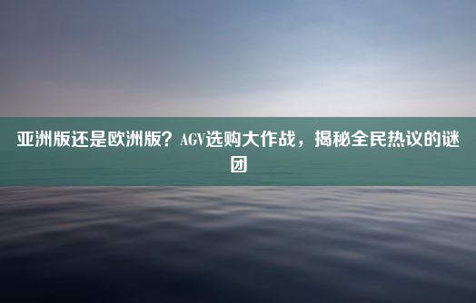 亚洲版还是欧洲版？AGV选购大作战，揭秘全民热议的谜团