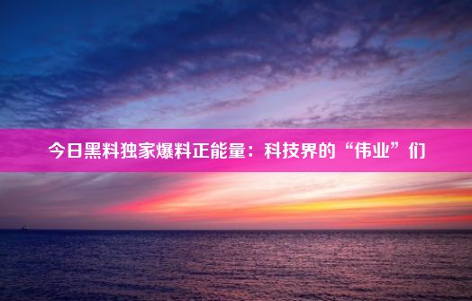 今日黑料独家爆料正能量：科技界的“伟业”们